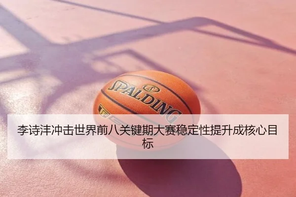 李诗沣冲击世界前八关键期大赛稳定性提升成核心目标