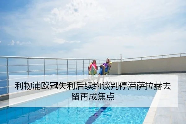 利物浦欧冠失利后续约谈判停滞萨拉赫去留再成焦点