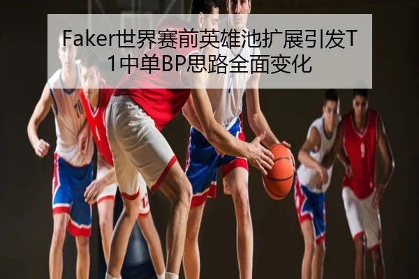 Faker世界赛前英雄池扩展引发T1中单BP思路全面变化