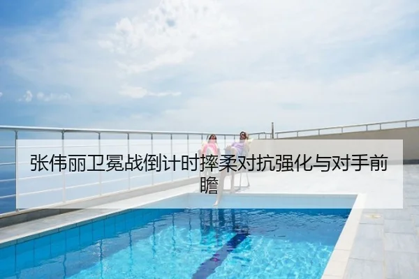 张伟丽卫冕战倒计时摔柔对抗强化与对手前瞻