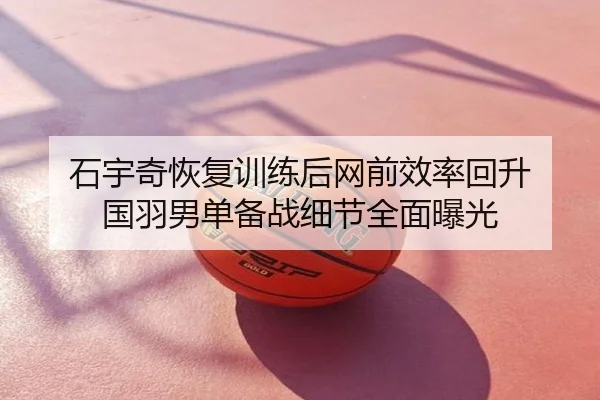 石宇奇恢复训练后网前效率回升 国羽男单备战细节全面曝光